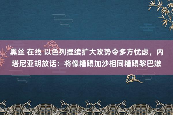 黑丝 在线 以色列捏续扩大攻势令多方忧虑，内塔尼亚胡放话：将像糟蹋加沙相同糟蹋黎巴嫩