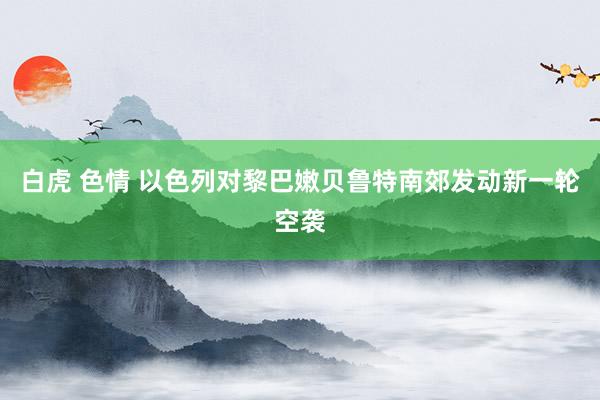 白虎 色情 以色列对黎巴嫩贝鲁特南郊发动新一轮空袭