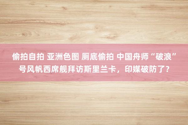 偷拍自拍 亚洲色图 厕底偷拍 中国舟师“破浪”号风帆西席舰拜访斯里兰卡，印媒破防了？