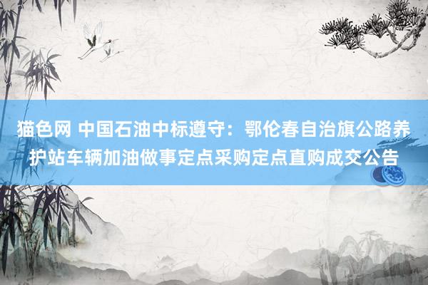 猫色网 中国石油中标遵守：鄂伦春自治旗公路养护站车辆加油做事定点采购定点直购成交公告