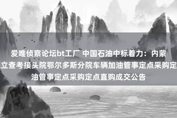 爱唯侦察论坛bt工厂 中国石油中标着力：内蒙古自治区特种成立查考接头院鄂尔多斯分院车辆加油管事定点采购定点直购成交公告