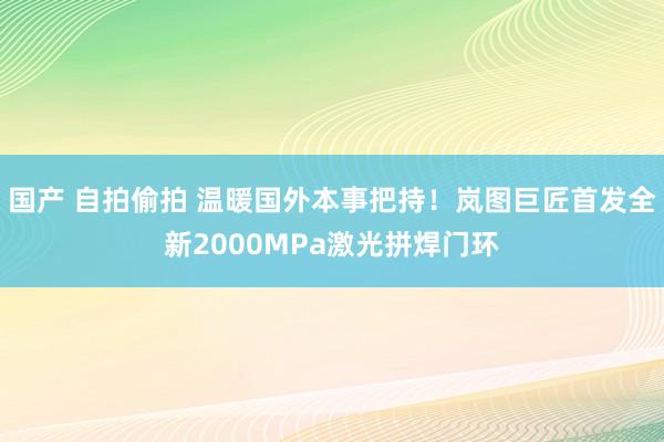 国产 自拍偷拍 温暖国外本事把持！岚图巨匠首发全新2000MPa激光拼焊门环