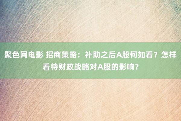 聚色网电影 招商策略：补助之后A股何如看？怎样看待财政战略对A股的影响？