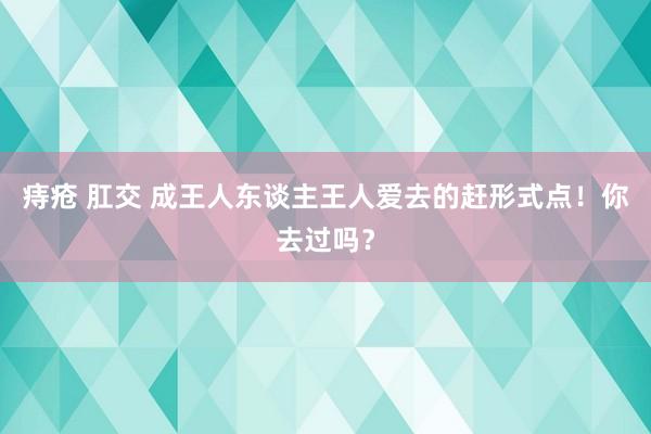 痔疮 肛交 成王人东谈主王人爱去的赶形式点！你去过吗？