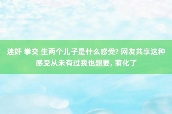 迷奸 拳交 生两个儿子是什么感受? 网友共享这种感受从未有过我也想要， 萌化了