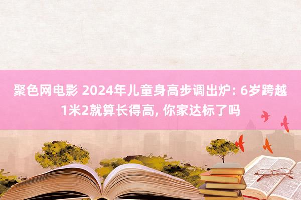 聚色网电影 2024年儿童身高步调出炉: 6岁跨越1米2就算长得高， 你家达标了吗