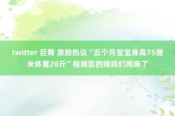 twitter 巨臀 激励热议“五个月宝宝身高75厘米体重28斤”指摘区的姆妈们闹麻了