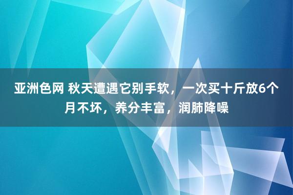 亚洲色网 秋天遭遇它别手软，一次买十斤放6个月不坏，养分丰富，润肺降噪