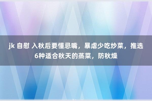 jk 自慰 入秋后要懂忌嘴，暴虐少吃炒菜，推选6种适合秋天的蒸菜，防秋燥