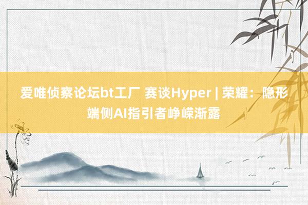 爱唯侦察论坛bt工厂 赛谈Hyper | 荣耀：隐形端侧AI指引者峥嵘渐露