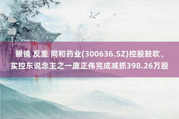 眼镜 反差 同和药业(300636.SZ)控股鼓吹、实控东说念主之一庞正伟完成减抓398.26万股