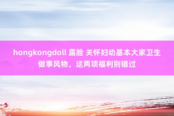 hongkongdoll 露脸 关怀妇幼基本大家卫生做事风物，这两项福利别错过