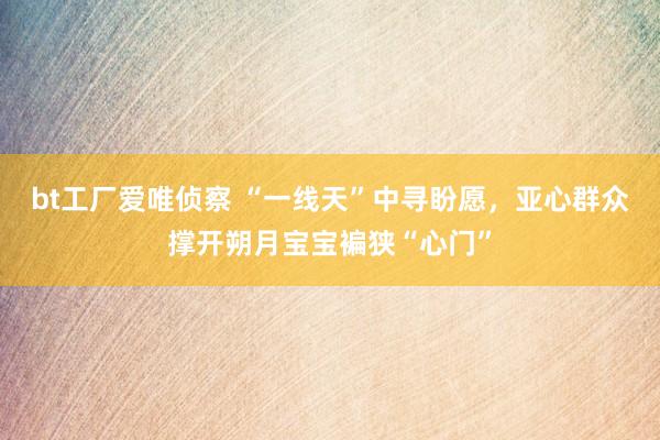 bt工厂爱唯侦察 “一线天”中寻盼愿，亚心群众撑开朔月宝宝褊狭“心门”