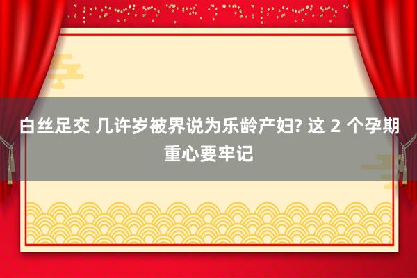 白丝足交 几许岁被界说为乐龄产妇? 这 2 个孕期重心要牢记