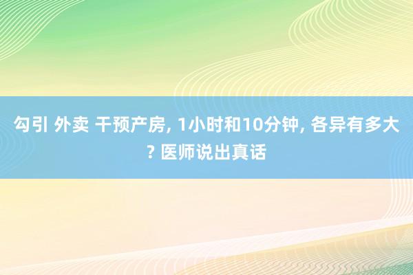 勾引 外卖 干预产房， 1小时和10分钟， 各异有多大? 医师说出真话