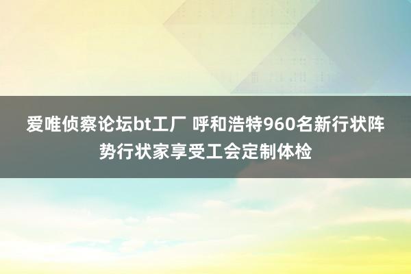 爱唯侦察论坛bt工厂 呼和浩特960名新行状阵势行状家享受工会定制体检