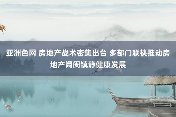 亚洲色网 房地产战术密集出台 多部门联袂推动房地产阛阓镇静健康发展