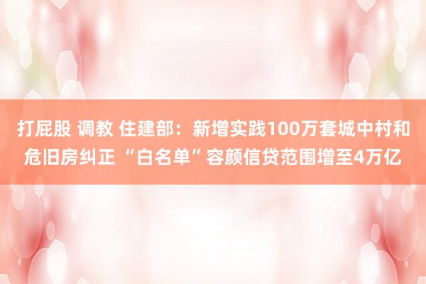 打屁股 调教 住建部：新增实践100万套城中村和危旧房纠正 “白名单”容颜信贷范围增至4万亿