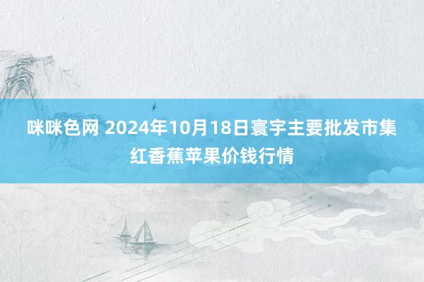 咪咪色网 2024年10月18日寰宇主要批发市集红香蕉苹果价钱行情