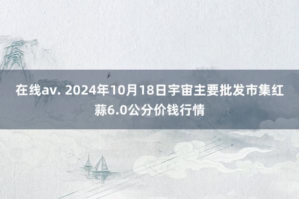 在线av. 2024年10月18日宇宙主要批发市集红蒜6.0公分价钱行情