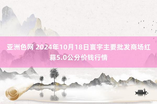 亚洲色网 2024年10月18日寰宇主要批发商场红蒜5.0公分价钱行情