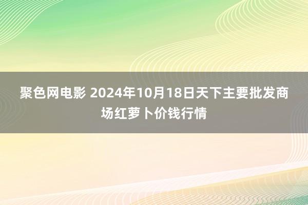 聚色网电影 2024年10月18日天下主要批发商场红萝卜价钱行情