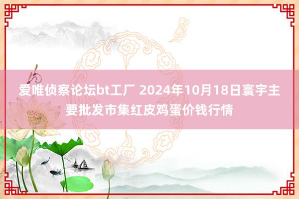 爱唯侦察论坛bt工厂 2024年10月18日寰宇主要批发市集红皮鸡蛋价钱行情