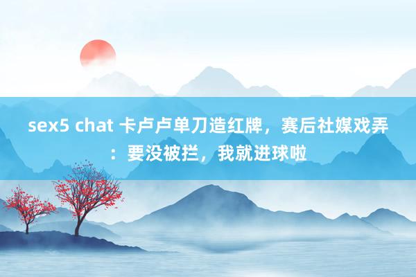 sex5 chat 卡卢卢单刀造红牌，赛后社媒戏弄：要没被拦，我就进球啦