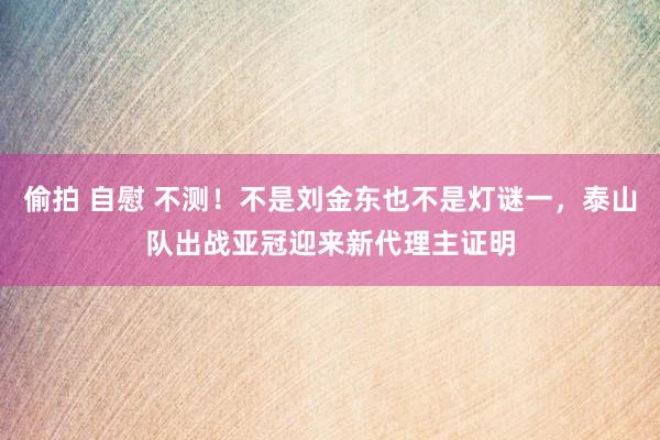 偷拍 自慰 不测！不是刘金东也不是灯谜一，泰山队出战亚冠迎来新代理主证明