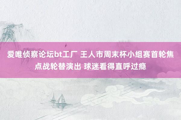 爱唯侦察论坛bt工厂 王人市周末杯小组赛首轮焦点战轮替演出 球迷看得直呼过瘾