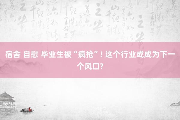 宿舍 自慰 毕业生被“疯抢”! 这个行业或成为下一个风口?