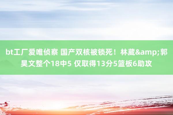 bt工厂爱唯侦察 国产双核被锁死！林葳&郭昊文整个18中5 仅取得13分5篮板6助攻