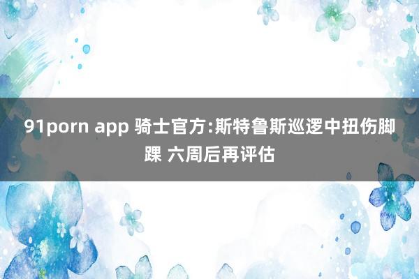 91porn app 骑士官方:斯特鲁斯巡逻中扭伤脚踝 六周后再评估