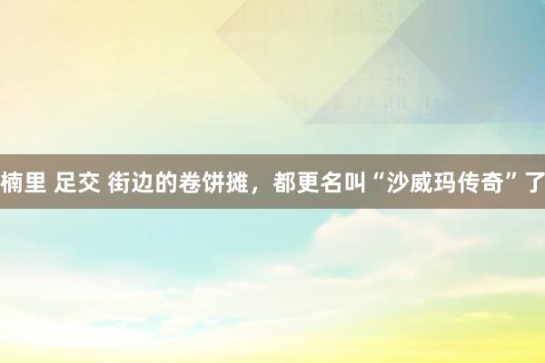 楠里 足交 街边的卷饼摊，都更名叫“沙威玛传奇”了