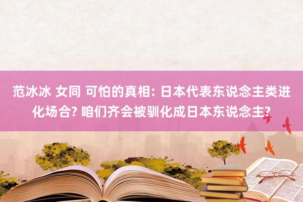 范冰冰 女同 可怕的真相: 日本代表东说念主类进化场合? 咱们齐会被驯化成日本东说念主?