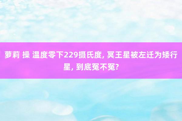 萝莉 操 温度零下229摄氏度， 冥王星被左迁为矮行星， 到底冤不冤?