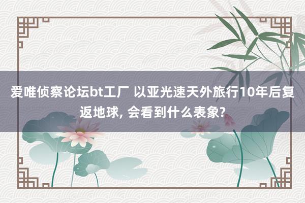 爱唯侦察论坛bt工厂 以亚光速天外旅行10年后复返地球， 会看到什么表象?