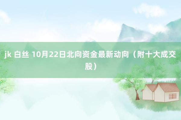 jk 白丝 10月22日北向资金最新动向（附十大成交股）