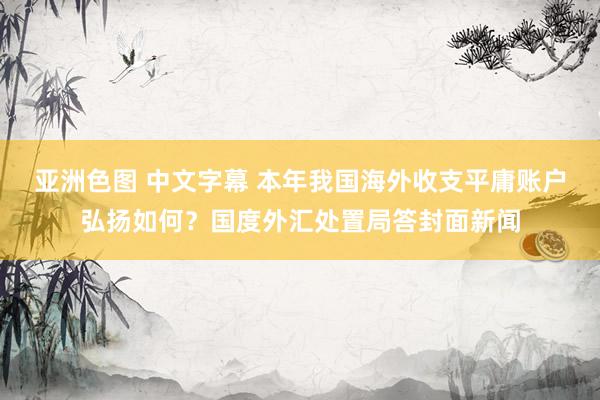 亚洲色图 中文字幕 本年我国海外收支平庸账户弘扬如何？国度外汇处置局答封面新闻