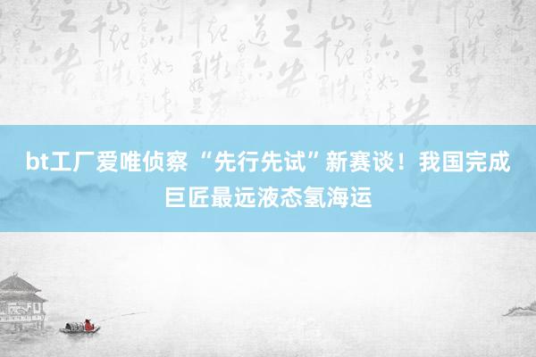 bt工厂爱唯侦察 “先行先试”新赛谈！我国完成巨匠最远液态氢海运