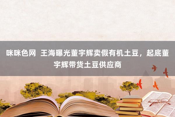 咪咪色网  王海曝光董宇辉卖假有机土豆，起底董宇辉带货土豆供应商