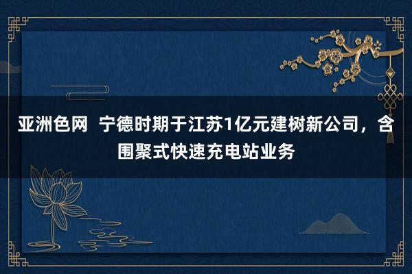 亚洲色网  宁德时期于江苏1亿元建树新公司，含围聚式快速充电站业务