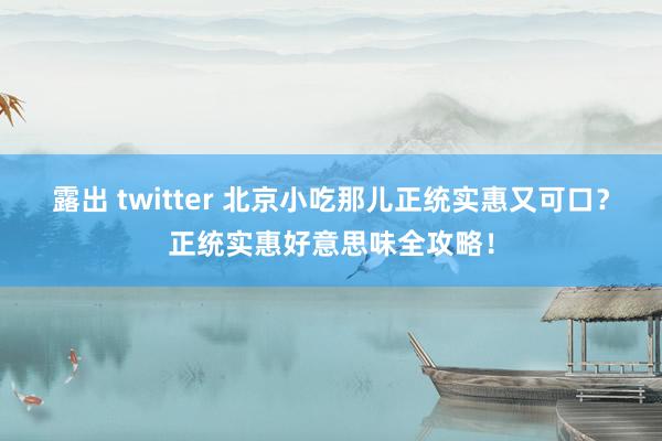 露出 twitter 北京小吃那儿正统实惠又可口？正统实惠好意思味全攻略！