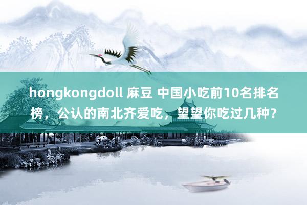 hongkongdoll 麻豆 中国小吃前10名排名榜，公认的南北齐爱吃，望望你吃过几种？