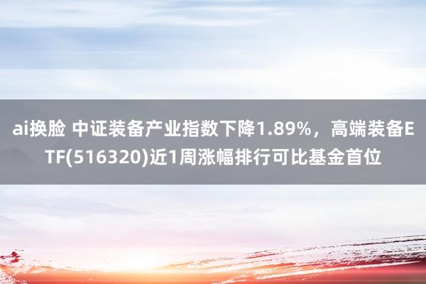 ai换脸 中证装备产业指数下降1.89%，高端装备ETF(516320)近1周涨幅排行可比基金首位