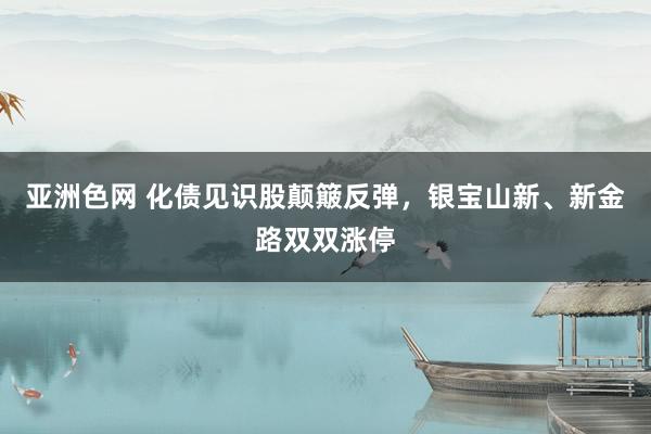 亚洲色网 化债见识股颠簸反弹，银宝山新、新金路双双涨停