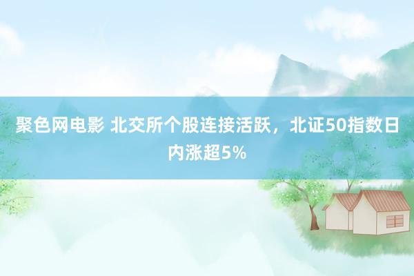 聚色网电影 北交所个股连接活跃，北证50指数日内涨超5%