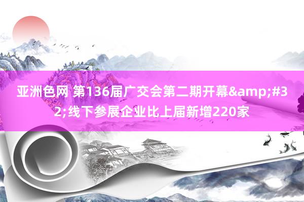 亚洲色网 第136届广交会第二期开幕&#32;线下参展企业比上届新增220家