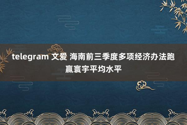 telegram 文爱 海南前三季度多项经济办法跑赢寰宇平均水平