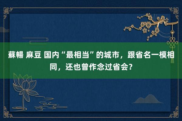 蘇暢 麻豆 国内“最相当”的城市，跟省名一模相同，还也曾作念过省会？